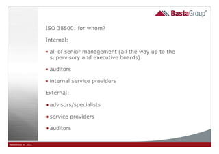 ISO 38500: for whom?

                     Internal:

                     • all of senior management (all the way up to the
                       supervisory and executive boards)

                     • auditors

                     • internal service providers

                     External:

                     • advisors/specialists
                     • service providers
                     • auditors

BastaGroup bv 2011                                  8
 
