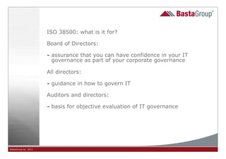 ISO 38500: what is it for?

                     Board of Directors:

                     - assurance that you can have confidence in your IT
                      governance as part of your corporate governance

                     All directors:

                     - guidance in how to govern IT
                     Auditors and directors:

                     - basis for objective evaluation of IT governance




BastaGroup bv 2011                                 9
 