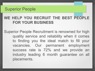 Superior People
WE HELP YOU RECRUIT THE BEST PEOPLE
FOR YOUR BUSINESS
Superior People Recruitment is renowned for high
quality service and reliability when it comes
to finding you the ideal match to fill your
vacancies. Our permanent employment
success rate is 72% and we provide an
industry leading 6 month guarantee on all
placements.
 