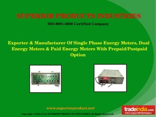SUPERIOR PRODUCTS INDUSTRIES
                         ISO­9001­2008 Certified Company




Exporter & Manufacturer Of Single Phase Energy Meters, Dual    
   Energy Meters & Paid Energy Meters With Prepaid/Postpaid      
                                                  Option




                        www.superiorproduct.net/
     Copyright © 2012­13 by SUPERIOR PRODUCTS INDUSTRIES All Rights Reserved. 
 