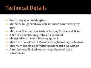  6mm toughened safety glass
 MirrortexToughened available in smoked and silver grey
only
 Mirrortex Standard available in Bronze, Smoke and Silver
 A fire resistant backing installed if required
 Measured with hi-tech laser equipment
 Maximum panel size of MirrortexToughened is 3.14 Metres
 Maximum panel size of Mirrortex Standard is 3.6 Metres
 A ten (10) year limited warranty applies to all glass
splashbacks
 