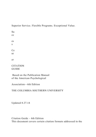 Superior Service. Flexible Programs. Exceptional Value.
Su
cc
es
s
Ce
nt
er
CITATION
GUIDE
Based on the Publication Manual
of the American Psychological
Association—6th Edition
THE COLUMBIA SOUTHERN UNIVERSITY
Updated 8.27.14
Citation Guide – 6th Edition
This document covers certain citation formats addressed in the
 