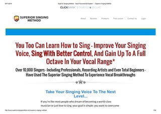 04/11/2016 Superior Singing Method ­ Vocal Improvement System — Superior Singing Method
http://www.superiorsingingmethod.com/superior­singing­method/ 1/44
You Too Can Learn How to Sing – Improve Your Singing
Voice, Sing With Better Control, And Gain Up To A Full
Octave In Your Vocal Range*
Over 10,000 Singers – Including Professionals, Recording Artists and Even Total Beginners –
Have Used The Superior Singing Method To Experience Vocal Breakthroughs
Take Your Singing Voice To The Next
Level...
If you’re like most people who dream of becoming a world-class
musician or just love to sing, your goal is simple: you want to overcome
About Reviews Products Free Lesson Contact Us Login
 