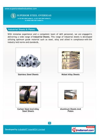 Industrial Sheets & Plates:

With immense experience and a competent team of deft personnel, we are engaged in
delivering a wide range of Industrial Sheets. This range of industrial sheets is developed
utilizing optimum grade material such as steel, alloy and allied in compliance with the
industry laid norms and standards.




          Stainless Steel Sheets                         Nickel Alloy Sheets




          Carbon Steel And Alloy                        Aluminum Sheets And
               Steel Sheets                                    Plates
 