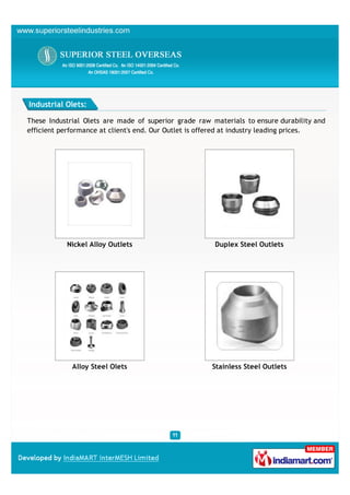 Industrial Olets:

These Industrial Olets are made of superior grade raw materials to ensure durability and
efficient performance at client's end. Our Outlet is offered at industry leading prices.




           Nickel Alloy Outlets                        Duplex Steel Outlets




             Alloy Steel Olets                        Stainless Steel Outlets
 