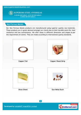 Non-Ferrous Metals:

Our Non Ferrous Metals products are manufactured using superior quality raw materials.
These products are in great demand amongst our clients due to their durable work life, heat
resistance and low maintenance. We offer these in different dimension and shapes as per
the requirement of clients. They are made according to international quality standards.




                Copper Foil                               Copper Sheet-Strip




                Brass Sheet                                 Gun Metal Bush
 