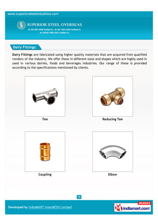 Dairy Fittings:

Dairy Fittings are fabricated using higher quality materials that are acquired from qualified
vendors of the industry. We offer these in different sizes and shapes which are highly used in
used in various dairies, foods and beverages industries. Our range of these is provided
according to the specifications mentioned by clients.




                    Tee                                        Reducing Tee




                  Coupling                                         Elbow
 