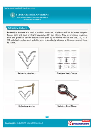 Refractory Anchors:

Refractory Anchors are used in various industries, available with us in plates, hangers,
hanger bolts and studs are highly appreciated by our clients. They are available in various
sizes and grades as per the specifications given by our clients such as 304, 316, 310, 321 &
330 and also in carbon steel and alloy steel in standard grades and a thickness range of 3 mm
to 12 mm.




            Refractory Anchors                           Stainless Steel Clamps




             Refractory Anchor                            Stainless Steel Clamp
 