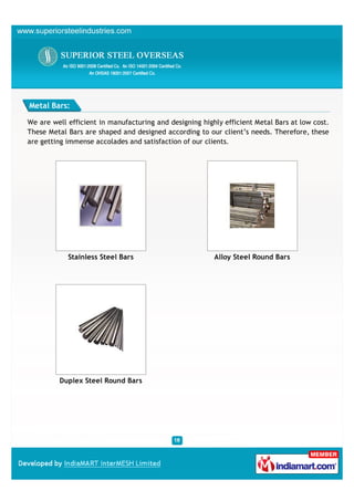 Metal Bars:

We are well efficient in manufacturing and designing highly efficient Metal Bars at low cost.
These Metal Bars are shaped and designed according to our client’s needs. Therefore, these
are getting immense accolades and satisfaction of our clients.




            Stainless Steel Bars                         Alloy Steel Round Bars




         Duplex Steel Round Bars
 