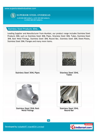 Stainless Steel Products 304L:

Leading Supplier and Manufacturer from Mumbai, our product range includes Stainless Steel
Products 304L such as Stainless Steel 304L Pipes, Stianless Steel 304L Tubes, Stainless Steel
304L Butt Weld Fittings, Stainless Steel 304L Round Bar, Stainless Steel 304L Sheet Plates,
Stainless Steel 304L Flanges and many more items.




         Stainless Steel 304L Pipes                       Stianless Steel 304L
                                                                 Tubes




         Stainless Steel 304L Butt                        Stainless Steel 304L
               Weld Fittings                                   Round Bar
 