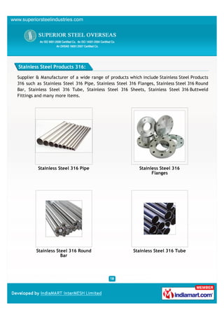 Stainless Steel Products 316:

Supplier & Manufacturer of a wide range of products which include Stainless Steel Products
316 such as Stainless Steel 316 Pipe, Stainless Steel 316 Flanges, Stainless Steel 316 Round
Bar, Stainless Steel 316 Tube, Stainless Steel 316 Sheets, Stainless Steel 316 Buttweld
Fittings and many more items.




          Stainless Steel 316 Pipe                        Stainless Steel 316
                                                                Flanges




         Stainless Steel 316 Round                     Stainless Steel 316 Tube
                     Bar
 
