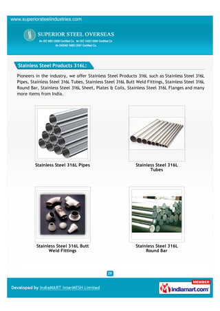 Stainless Steel Products 316L:

Pioneers in the industry, we offer Stainless Steel Products 316L such as Stainless Steel 316L
Pipes, Stainless Steel 316L Tubes, Stainless Steel 316L Butt Weld Fittings, Stainless Steel 316L
Round Bar, Stainless Steel 316L Sheet, Plates & Coils, Stainless Steel 316L Flanges and many
more items from India.




         Stainless Steel 316L Pipes                         Stainless Steel 316L
                                                                   Tubes




         Stainless Steel 316L Butt                          Stainless Steel 316L
               Weld Fittings                                     Round Bar
 