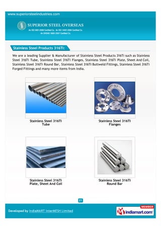 Stainless Steel Products 316Ti:

We are a leading Supplier & Manufacturer of Stainless Steel Products 316Ti such as Stainless
Steel 316Ti Tube, Stainless Steel 316Ti Flanges, Stainless Steel 316Ti Plate, Sheet And Coil,
Stainless Steel 316Ti Round Bar, Stainless Steel 316TI Buttweld Fittings, Stainless Steel 316Ti
Forged Fittings and many more items from India.




            Stainless Steel 316Ti                          Stainless Steel 316Ti
                    Tube                                          Flanges




           Stainless Steel 316Ti                           Stainless Steel 316Ti
           Plate, Sheet And Coil                                 Round Bar
 