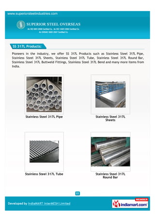 SS 317L Products:

Pioneers in the industry, we offer SS 317L Products such as Stainless Steel 317L Pipe,
Stainless Steel 317L Sheets, Stainless Steel 317L Tube, Stainless Steel 317L Round Bar,
Stainless Steel 317L Buttweld Fittings, Stainless Steel 317L Bend and many more items from
India.




         Stainless Steel 317L Pipe                       Stainless Steel 317L
                                                                Sheets




        Stainless Steel 317L Tube                        Stainless Steel 317L
                                                              Round Bar
 