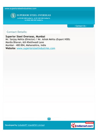 - Contact Us -


Contact Details:
Superior Steel Overseas, Mumbai
Mr. Sanjay Mehta (Director) / Mr. Ashok Mehta (Export HOD)
Mardia Bhavan, 6th Khethwadi Lane
Mumbai - 400 004, Maharashtra, India
Website: www.superiorsteelindustries.com
 