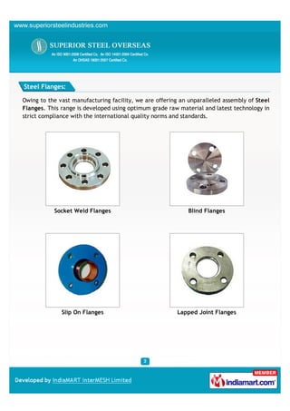 Steel Flanges:

Owing to the vast manufacturing facility, we are offering an unparalleled assembly of Steel
Flanges. This range is developed using optimum grade raw material and latest technology in
strict compliance with the international quality norms and standards.




           Socket Weld Flanges                               Blind Flanges




              Slip On Flanges                            Lapped Joint Flanges
 