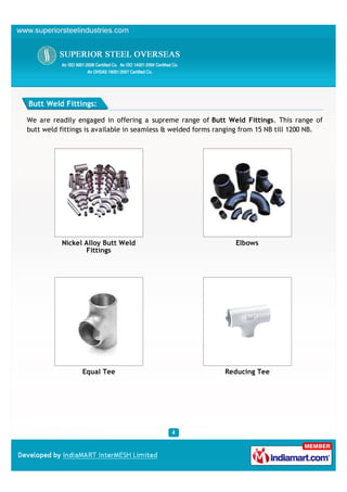 Butt Weld Fittings:

We are readily engaged in offering a supreme range of Butt Weld Fittings. This range of
butt weld fittings is available in seamless & welded forms ranging from 15 NB till 1200 NB.




          Nickel Alloy Butt Weld                                Elbows
                 Fittings




                 Equal Tee                                  Reducing Tee
 