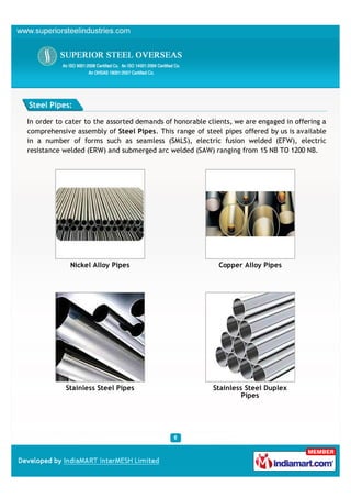 Steel Pipes:

In order to cater to the assorted demands of honorable clients, we are engaged in offering a
comprehensive assembly of Steel Pipes. This range of steel pipes offered by us is available
in a number of forms such as seamless (SMLS), electric fusion welded (EFW), electric
resistance welded (ERW) and submerged arc welded (SAW) ranging from 15 NB TO 1200 NB.




             Nickel Alloy Pipes                           Copper Alloy Pipes




           Stainless Steel Pipes                         Stainless Steel Duplex
                                                                  Pipes
 