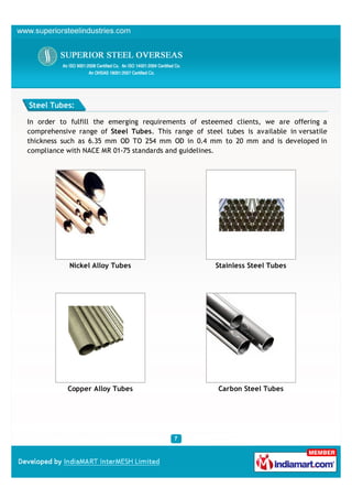 Steel Tubes:

In order to fulfill the emerging requirements of esteemed clients, we are offering a
comprehensive range of Steel Tubes. This range of steel tubes is available in versatile
thickness such as 6.35 mm OD TO 254 mm OD in 0.4 mm to 20 mm and is developed in
compliance with NACE MR 01-75 standards and guidelines.




            Nickel Alloy Tubes                        Stainless Steel Tubes




           Copper Alloy Tubes                          Carbon Steel Tubes
 