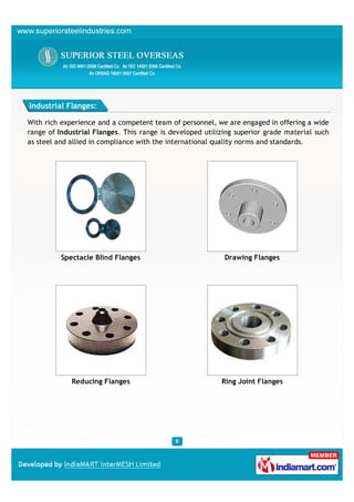 Industrial Flanges:

With rich experience and a competent team of personnel, we are engaged in offering a wide
range of Industrial Flanges. This range is developed utilizing superior grade material such
as steel and allied in compliance with the international quality norms and standards.




          Spectacle Blind Flanges                          Drawing Flanges




             Reducing Flanges                             Ring Joint Flanges
 