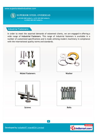 Industrial Fasteners:

In order to meet the assorted demands of esteemed clients, we are engaged in offering a
wide range of Industrial Fasteners. This range of industrial fasteners is available in a
number of customized specifications and is made utilizing modern machinery in compliance
with the international quality norms and standards.




             Nickel Fasteners                                Washer




                  Screws                                       Bolts
 