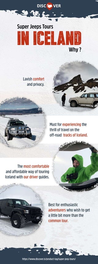https://www.discover.is/product-tag/super-jeep-tours/
inIceland
SuperJeepsTours
Why?
Mustforexperiencingthe
thrilloftravelonthe
off-roadtracksofIceland.
Themostcomfortable
andaffordablewayoftouring
Icelandwithourdriverguides.
Lavishcomfort
andprivacy.
Bestforenthusiastic
adventurerswhowishtoget
alittlebitmorethanthe
commontour.
 