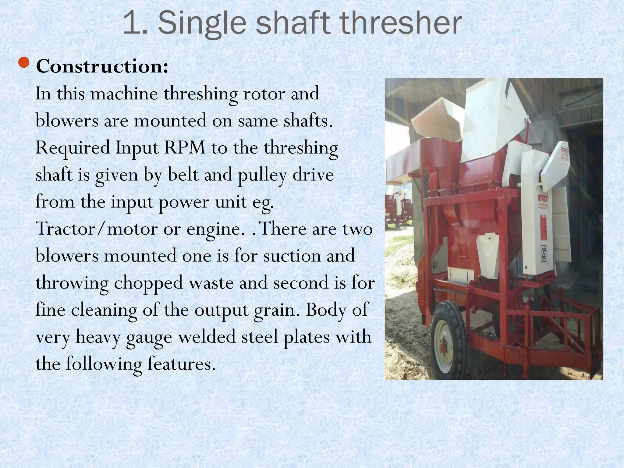 1. Single shaft thresher
Construction:

In this machine threshing rotor and
blowers are mounted on same shafts.
Required Input RPM to the threshing
shaft is given by belt and pulley drive
from the input power unit eg.
Tractor/motor or engine. . There are two
blowers mounted one is for suction and
throwing chopped waste and second is for
fine cleaning of the output grain. Body of
very heavy gauge welded steel plates with
the following features.

 
