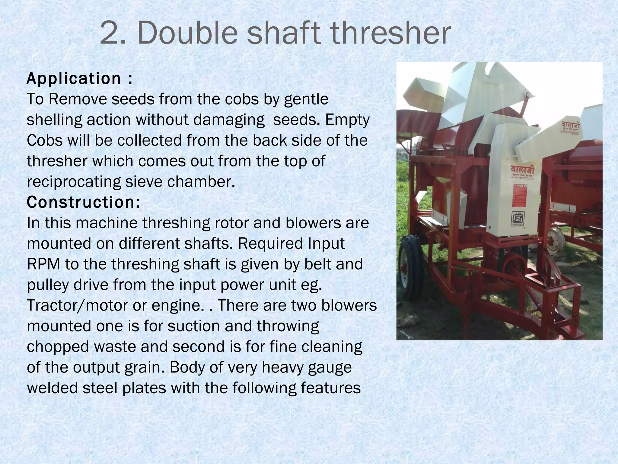 2. Double shaft thresher
Application :
To Remove seeds from the cobs by gentle
shelling action without damaging seeds. Empty
Cobs will be collected from the back side of the
thresher which comes out from the top of
reciprocating sieve chamber.
Construction:
In this machine threshing rotor and blowers are
mounted on different shafts. Required Input
RPM to the threshing shaft is given by belt and
pulley drive from the input power unit eg.
Tractor/motor or engine. . There are two blowers
mounted one is for suction and throwing
chopped waste and second is for fine cleaning
of the output grain. Body of very heavy gauge
welded steel plates with the following features

 