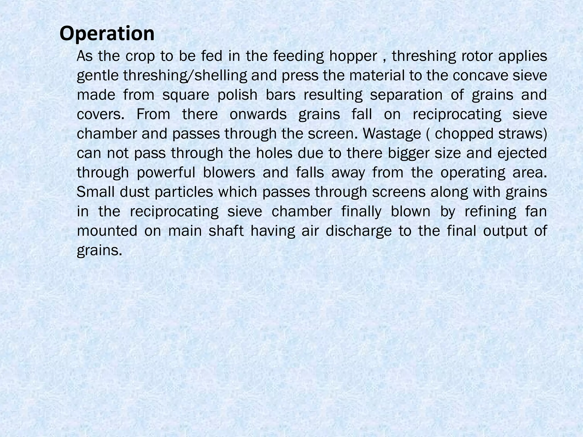 Operation

As the crop to be fed in the feeding hopper , threshing rotor applies
gentle threshing/shelling and press the material to the concave sieve
made from square polish bars resulting separation of grains and
covers. From there onwards grains fall on reciprocating sieve
chamber and passes through the screen. Wastage ( chopped straws)
can not pass through the holes due to there bigger size and ejected
through powerful blowers and falls away from the operating area.
Small dust particles which passes through screens along with grains
in the reciprocating sieve chamber finally blown by refining fan
mounted on main shaft having air discharge to the final output of
grains.

 