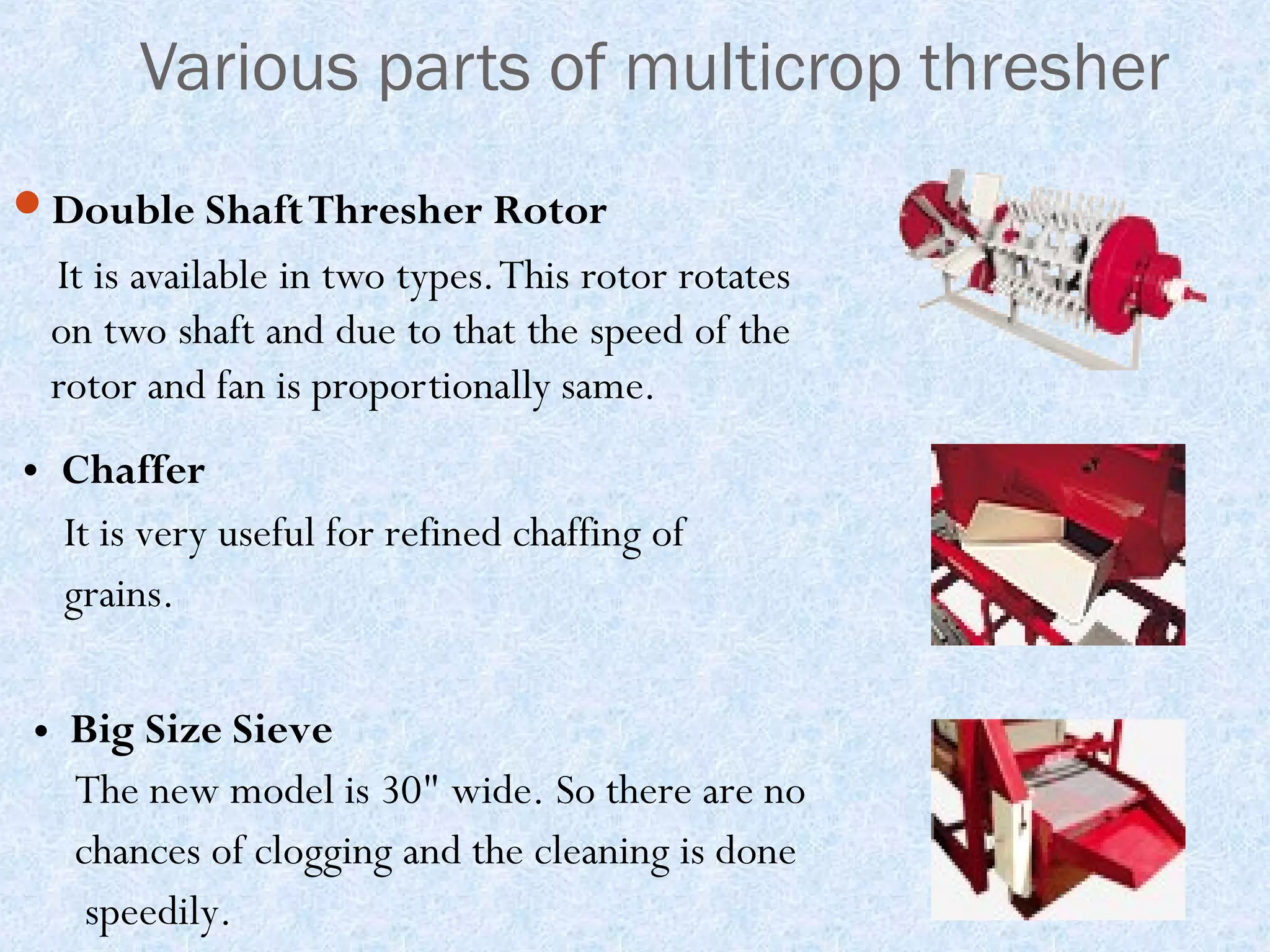 Various parts of multicrop thresher
Double Shaft Thresher Rotor

It is available in two types. This rotor rotates
on two shaft and due to that the speed of the
rotor and fan is proportionally same.
• Chaffer
It is very useful for refined chaffing of
grains.
• Big Size Sieve
The new model is 30" wide. So there are no
chances of clogging and the cleaning is done
speedily.

 