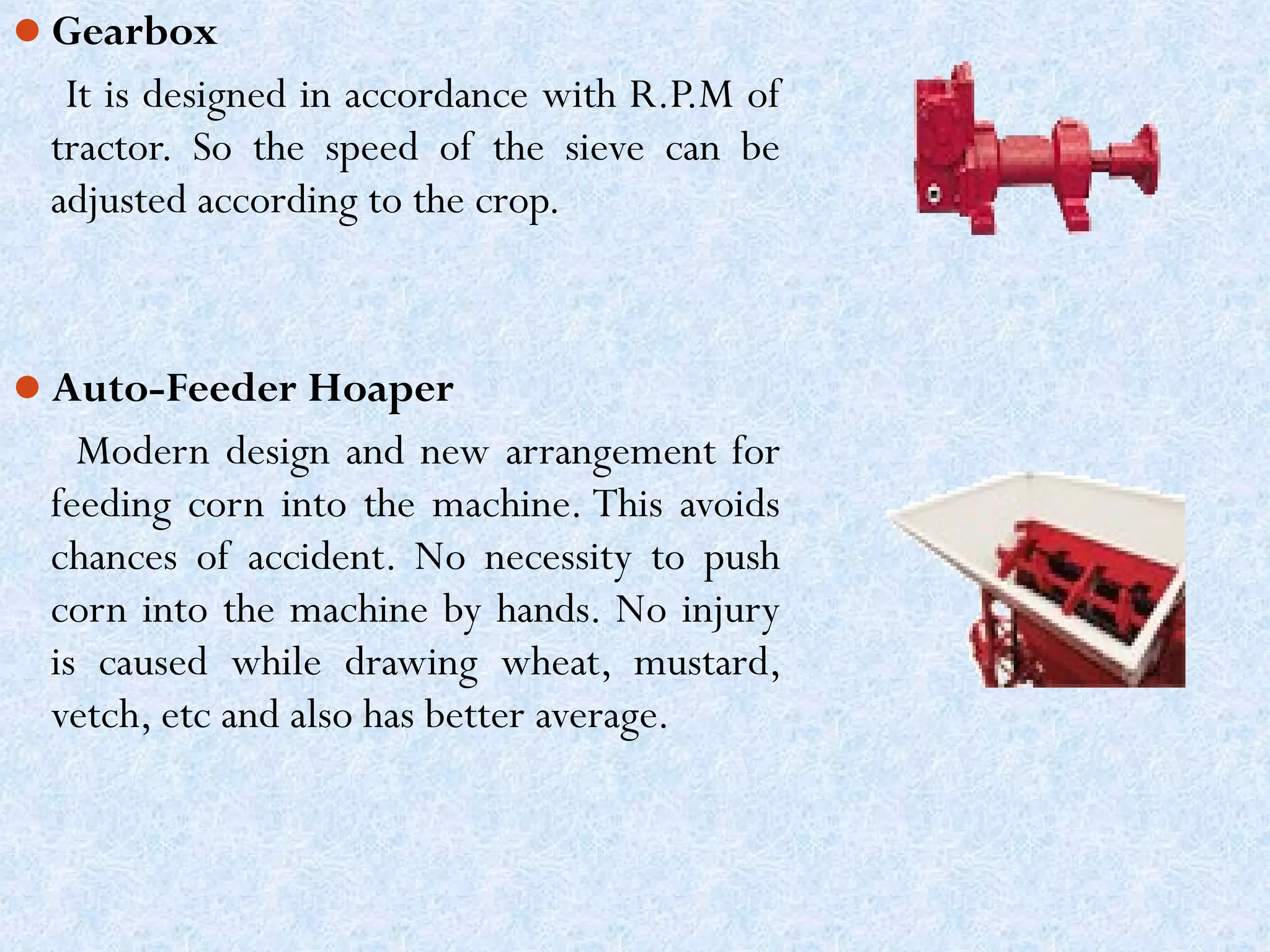 Gearbox

It is designed in accordance with R.P.M of
tractor. So the speed of the sieve can be
adjusted according to the crop.

Auto-Feeder Hoaper

Modern design and new arrangement for
feeding corn into the machine. This avoids
chances of accident. No necessity to push
corn into the machine by hands. No injury
is caused while drawing wheat, mustard,
vetch, etc and also has better average.

 