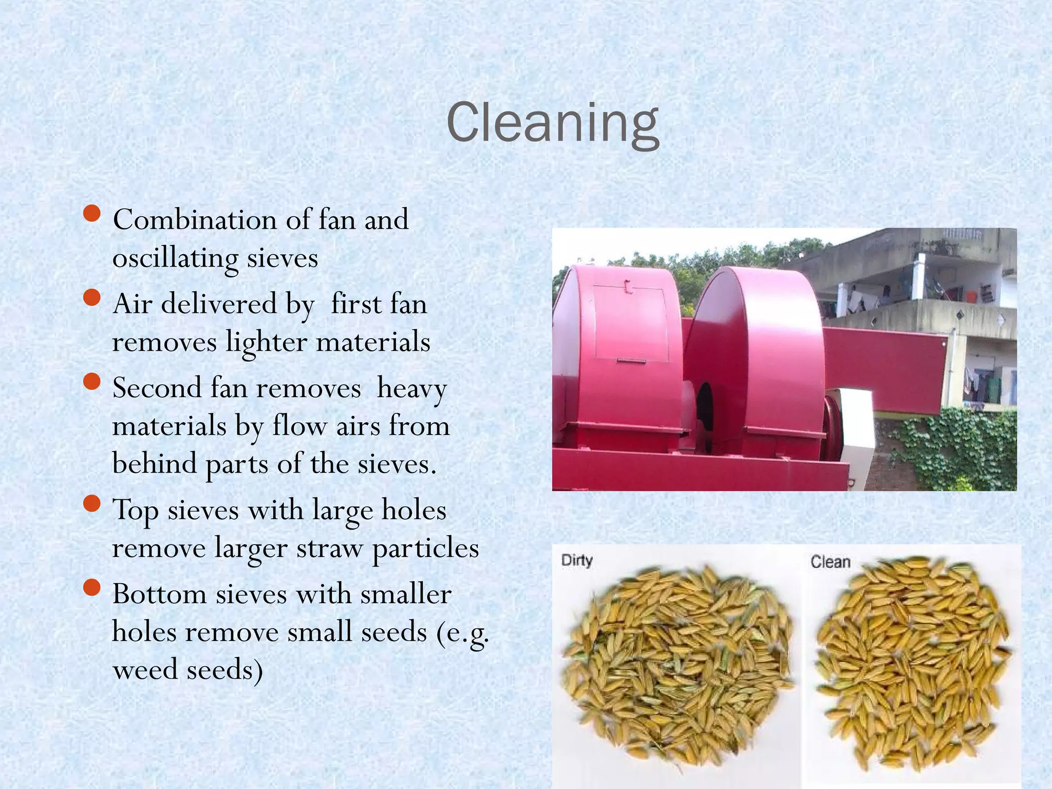 Cleaning
 Combination of fan and

oscillating sieves
 Air delivered by first fan
removes lighter materials
 Second fan removes heavy
materials by flow airs from
behind parts of the sieves.
 Top sieves with large holes
remove larger straw particles
 Bottom sieves with smaller
holes remove small seeds (e.g.
weed seeds)

 