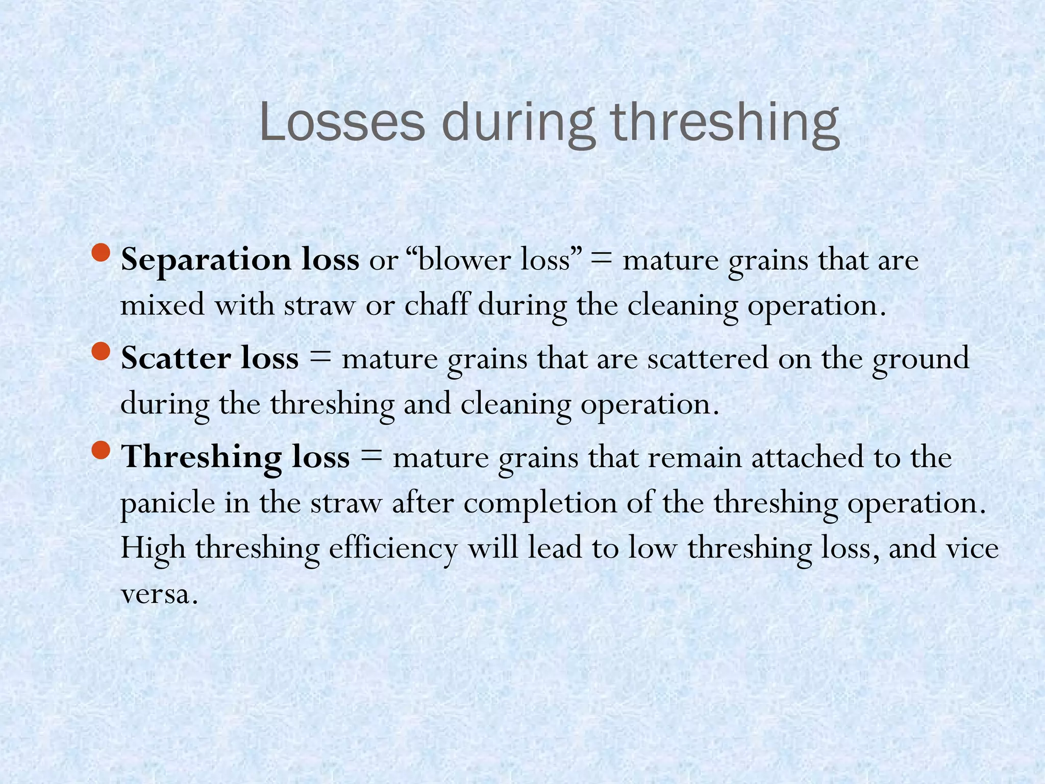 Losses during threshing
Separation loss or “blower loss” = mature grains that are

mixed with straw or chaff during the cleaning operation.
Scatter loss = mature grains that are scattered on the ground
during the threshing and cleaning operation.
Threshing loss = mature grains that remain attached to the
panicle in the straw after completion of the threshing operation.
High threshing efficiency will lead to low threshing loss, and vice
versa.

 