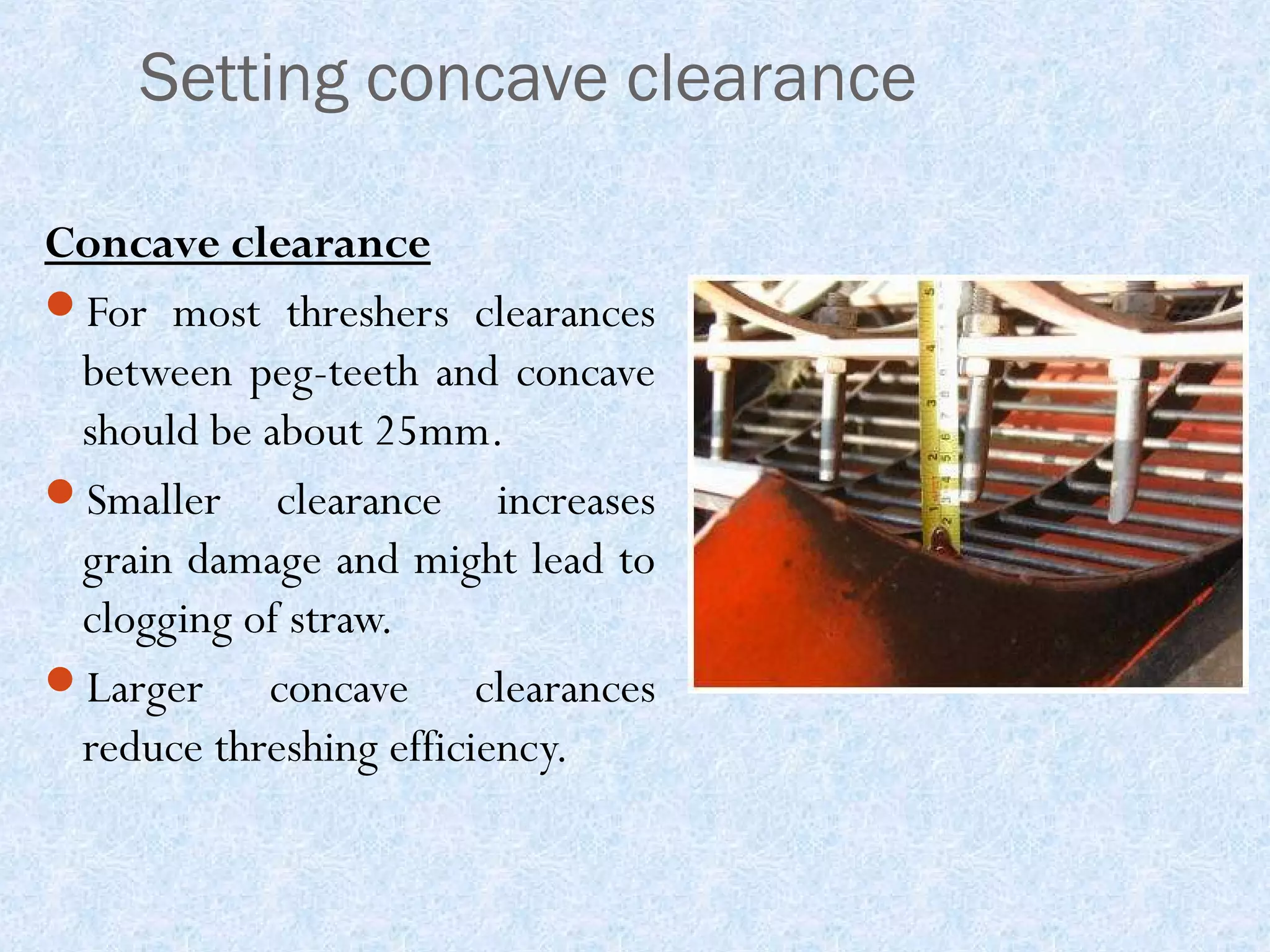 Setting concave clearance
Concave clearance
For most threshers clearances
between peg-teeth and concave
should be about 25mm.
Smaller clearance increases
grain damage and might lead to
clogging of straw.
Larger
concave clearances
reduce threshing efficiency.

 