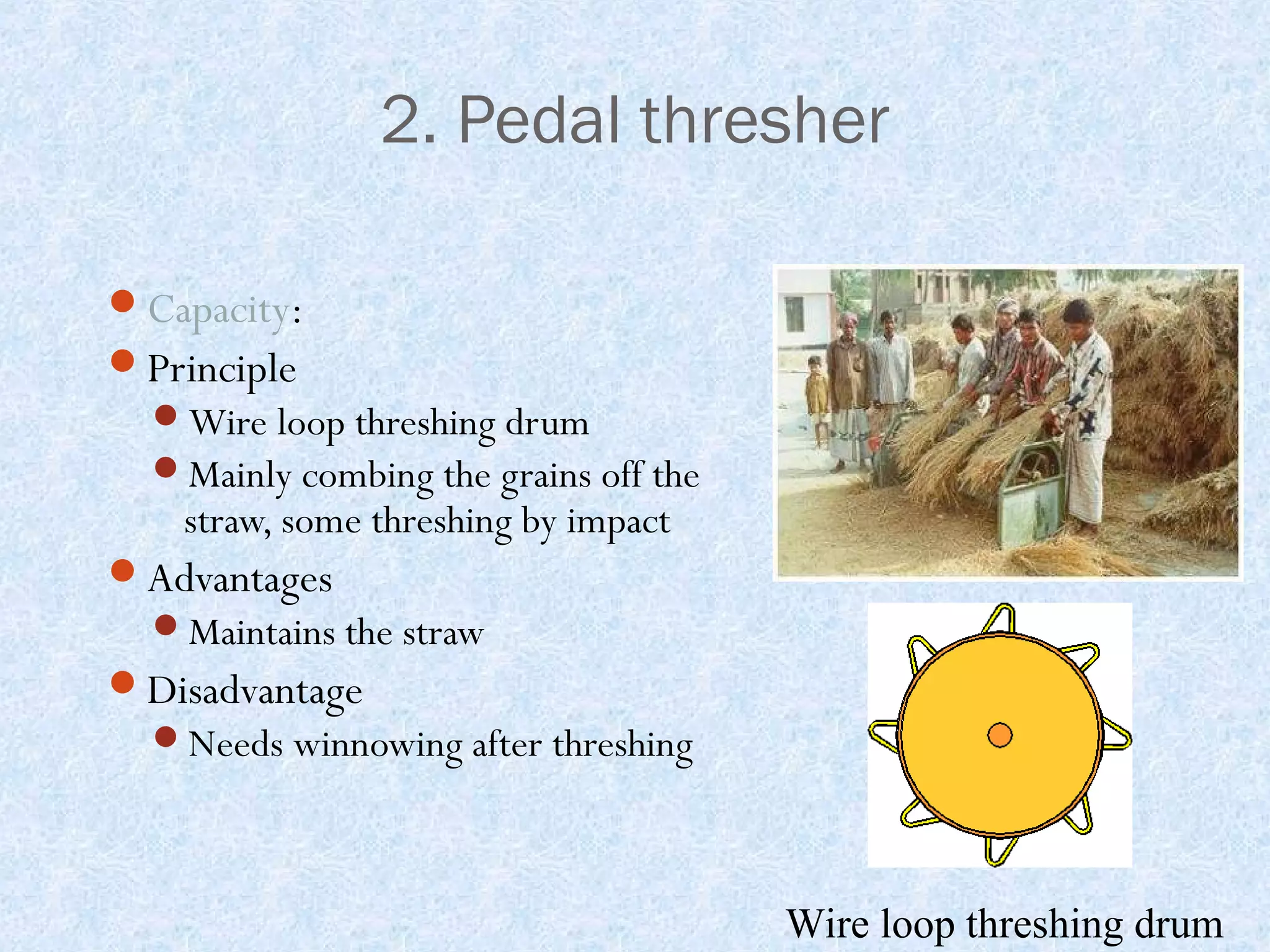 2. Pedal thresher
Capacity:
Principle
Wire loop threshing drum
Mainly combing the grains off the

straw, some threshing by impact

Advantages
Maintains the straw

Disadvantage
Needs winnowing after threshing

Wire loop threshing drum

 
