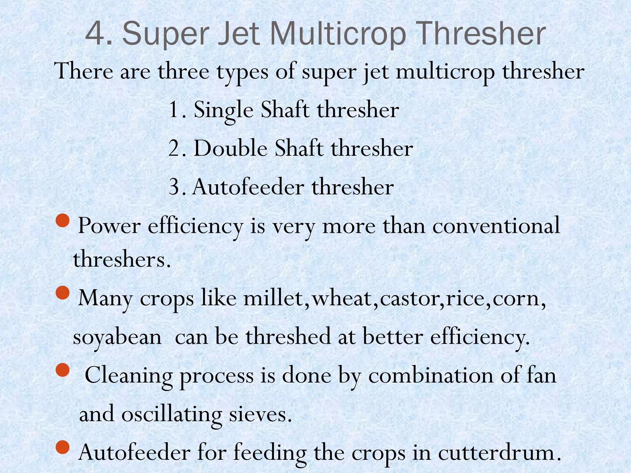 4. Super Jet Multicrop Thresher
There are three types of super jet multicrop thresher
1. Single Shaft thresher
2. Double Shaft thresher
3. Autofeeder thresher
Power efficiency is very more than conventional
threshers.
Many crops like millet,wheat,castor,rice,corn,
soyabean can be threshed at better efficiency.
 Cleaning process is done by combination of fan
and oscillating sieves.
Autofeeder for feeding the crops in cutterdrum.

 