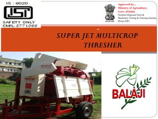 Approved by...
Ministry of Agriculture,
Govt. of India
Northern Regional Farm &
Machinery Testing & Training Institute,
Hissar (HP)

SUPER JET MULTICROP
THRESHER

 