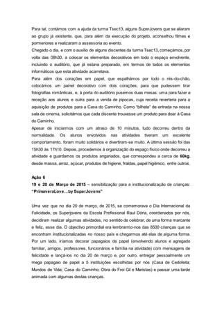 Para tal, contámos com a ajuda da turma Tsec13, alguns SuperJovens que se aliaram
ao grupo já existente, que, para além da execução do projeto, aconselhou filmes e
pormenores e realizaram a assessoria ao evento.
Chegado o dia, e com o auxílio de alguns discentes da turma Tsec13, começámos, por
volta das 08h30, a colocar os elementos decorativos em todo o espaço envolvente,
incluindo o auditório, que já estava preparado, em termos de todos os elementos
informáticos que esta atividade acarretava.
Para além dos corações em papel, que espalhámos por todo o rés-do-chão,
colocámos um painel decorativo com dois corações, para que pudessem tirar
fotografias românticas, e, à porta do auditório pusemos duas mesas: uma para fazer a
receção aos alunos e outra para a venda de pipocas, cuja receita reverteria para a
aquisição de produtos para a Casa do Caminho. Como “bilhete” de entrada na nossa
sala de cinema, solicitámos que cada discente trouxesse um produto para doar à Casa
do Caminho.
Apesar de iniciarmos com um atraso de 10 minutos, tudo decorreu dentro da
normalidade. Os alunos envolvidos nas atividades tiveram um excelente
comportamento, foram muito solidários e divertiram-se muito. A última sessão foi das
15h30 às 17h10. Depois, procedemos à organização do espaço físico onde decorreu a
atividade e guardamos os produtos angariados, que correspondeu a cerca de 60kg,
desde massa, arroz, açúcar, produtos de higiene, fraldas, papel higiénico, entre outros.
Ação 6
19 e 20 de Março de 2015 – sensibilização para a institucionalização de crianças:
“PrimaveraLove…by SuperJovens”
Uma vez que no dia 20 de março, de 2015, se comemorava o Dia Internacional da
Felicidade, os Superjovens da Escola Profissional Raul Dória, coordenados por nós,
decidiram realizar algumas atividades, no sentido de celebrar, de uma forma marcante
e feliz, esse dia. O objectivo primordial era lembrarmo-nos das 8500 crianças que se
encontram institucionalizadas no nosso país e chegarmos até elas de alguma forma.
Por um lado, iríamos decorar papagaios de papel (envolvendo alunos e agregado
familiar, amigos, professores, funcionários e família na atividade) com mensagens de
felicidade e lançá-los no dia 20 de março e, por outro, entregar pessoalmente um
mega papagaio de papel a 5 instituições escolhidas por nós (Casa de Cedofeita;
Mundos de Vida; Casa do Caminho; Obra do Frei Gil e Maristas) e passar uma tarde
animada com algumas destas crianças.
 