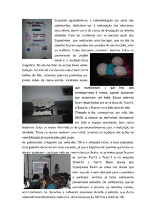 Enquanto aguardávamos a calendarização por parte das
palestrantes, dedicámo-nos à elaboração dos elementos
decorativos, assim como do cartaz de divulgação da referida
atividade. Para tal, contámos com a preciosa ajuda dos
Superjovens, que realizaram uma barrigas, que no dia da
palestra ficaram expostas nas paredes do rés-do-chão, junto
ao auditório. Estes discentes souberam elaborar todos os
pormenores do projeto
inicial e o resultado ficou
magnífico. No rés-do-chão da escola havia várias
barrigas, em tons de cor-de-rosa e azul, bem como
balões de fala, contendo palavras proferidas por
jovens mães da nossa escola, vocábulos esses
que representam o que lhes veio
imediatamente à mente, quando souberam
que esperavam um bebé. Essas palavras
foram desenhadas por uma aluna do Tsec13,
a Susana, e ficaram uma bela obra de arte.
Chegado o dia, começámos, por volta das
08h30, a colocar os elementos decorativos
em todo o espaço envolvente, bem como
testámos todos os meios informáticos de que necessitávamos para a realização da
atividade. Todos os alunos vestiram uma t-shirt, contendo os logótipos das ações de
sensibilização já organizadas pelo grupo.
As palestrantes chegaram por volta das 10h e a atividade iniciou à hora estipulada.
Esta palestra decorreu em duas sessões, já que a logística não permitia que todos os
alunos pudessem participar nela ao mesmo tempo. Assim, no primeiro grupo ficaram
as turmas Ttur13 e Tsec13 e no segundo
Tmark13 e Toe13. Duas alunas dos
Superjovens foram às salas dos alunos que
iriam assistir a esta atividade para convidá-los
a participar, embora já todos estivessem
previamente avisados. Os professores, que se
encontravam a lecionar as referidas turmas,
acompanharam os discentes e estiveram presentes durante a palestra, que durou
sensivelmente 90 minutos cada uma. Uma iniciou-se às 10h15 e a outra às 12h.
 