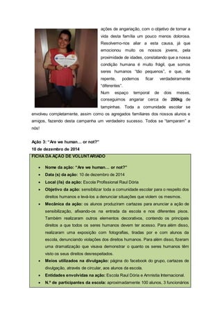 ações de angariação, com o objetivo de tornar a
vida desta família um pouco menos dolorosa.
Resolvemo-nos aliar a esta causa, já que
emocionou muito os nossos jovens, pela
proximidade de idades, constatando que a nossa
condição humana é muito frágil, que somos
seres humanos “tão pequenos”, e que, de
repente, podemos ficar verdadeiramente
“diferentes”.
Num espaço temporal de dois meses,
conseguimos angariar cerca de 200kg de
tampinhas. Toda a comunidade escolar se
envolveu completamente, assim como os agregados familiares dos nossos alunos e
amigos, fazendo desta campanha um verdadeiro sucesso. Todos se “tamparam” a
nós!
Ação 3: “Are we human… or not?”
10 de dezembro de 2014
FICHA DA AÇÃO DE VOLUNTARIADO
 Nome da ação: “Are we human… or not?”
 Data (s) da ação: 10 de dezembro de 2014
 Local (/is) da ação: Escola Profissional Raul Dória
 Objetivo da ação: sensibilizar toda a comunidade escolar para o respeito dos
direitos humanos e levá-los a denunciar situações que violem os mesmos.
 Mecânica da ação: os alunos produziram cartazes para anunciar a ação de
sensibilização, afixando-os na entrada da escola e nos diferentes pisos.
Também realizaram outros elementos decorativos, contendo os principais
direitos a que todos os seres humanos devem ter acesso. Para além disso,
realizaram uma exposição com fotografias, tiradas por e com alunos da
escola, denunciando violações dos direitos humanos. Para além disso, fizeram
uma dramatização que visava demonstrar o quanto os seres humanos têm
visto os seus direitos desrespeitados.
 Meios utilizados na divulgação: página do facebook do grupo, cartazes de
divulgação, através de circular, aos alunos da escola.
 Entidades envolvidas na ação: Escola Raul Dória e Amnistia Internacional.
 N.º de participantes da escola: aproximadamente 100 alunos, 3 funcionários
 