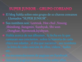    El blog habla sobre este grupo de 10 chavos coreanos
    .. Llamados “SUPER JUNIOR” .
   Sus nombres son: Leeteuk, Hee chul ,Yesung
    ,Shindong ,Sungmin, Eunhyuk, Shi won
    , Donghae, Ryeowook,kyuhyun.
   Habla acerca de sus álbumes , la fecha en la que
    cantaran sus conciertos , sobre la historia de cada
    chico sus edades , el día que nacieron , sus nombres
    , la letra de cada canción de ellos, videos , bailes
    etc..
   Da recomendaciones de paginas en Facebook.
   Acerca de paginas recomendadas sobre ellos
 
