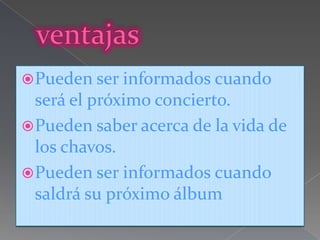  Pueden ser informados cuando
  será el próximo concierto.
 Pueden saber acerca de la vida de
  los chavos.
 Pueden ser informados cuando
  saldrá su próximo álbum
 
