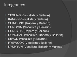 integrantes
 YESUNG  (Vocalista y Bailarín) 
 KANGIN (Vocalista y Bailarín) 
 SHINDONG (Rapero y Bailarín) 
 SUNGMIN (Vocalista y Bailarín) 
 EUNHYUK (Rapero y Bailarín) 
 DONGHAE (Vocalista, Rapero y Bailarín) 
 SIWON (Vocalista y Bailarín) 
 RYEWOOK (Vocalista y Bailarín) 
 KYUHYUN (Vocalista, Bailarín y Maknae) 
 