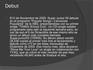 Debut
 El 6 de Noviembre de 2005, Super Junior 05 debuta
en el programa “Popular Songs / Canciones
Populares” de la SBS, presentándose con su primer
single “TWINS (Knock Out)”. Un CD-single estaba
programado para salir la siguiente semana pero, en
vez de eso el 6 de Diciembre de ese mismo año se
lanzó un álbum más completo llamado
SuperJunior05 (TWINS). Su álbum debut vendió
28,536 copias el primer mes tras el lanzamiento y
debutó como nº3 en las listas mensuales de
Diciembre de 2005. Ese mismo mes, ellos lanzaron
“Show Me Your Love” un single en colaboración con
TVXQ, que se volvió el más vendido de ese mes,
vendiendo 49,945 antes de finalizar el año.
 