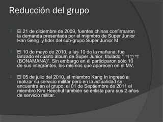 Reducción del grupo
 El 21 de diciembre de 2009, fuentes chinas confirmaron
la demanda presentada por el miembro de Super Junior
Han Geng y líder del sub-grupo Super Junior M
 El 10 de mayo de 2010, a las 10 de la mañana, fue
lanzado el cuarto álbum de Super Junior, titulado " 미인아
(BONAMANA)". Sin embargo en él participaron sólo 10
de sus integrantes, los mismos que aparecen en el MV.
 El 05 de julio del 2010, el miembro Kang In ingresó a
realizar su servicio militar pero en la actualidad se
encuentra en el grupo; el 01 de Septiembre de 2011 el
miembro Kim Heechul también se enlista para sus 2 años
de servicio militar.
 