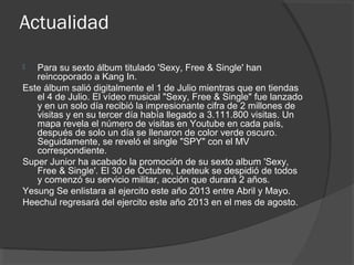 Actualidad
 Para su sexto álbum titulado 'Sexy, Free & Single' han
reincoporado a Kang In.
Este álbum salió digitalmente el 1 de Julio mientras que en tiendas
el 4 de Julio. El vídeo musical "Sexy, Free & Single" fue lanzado
y en un solo día recibió la impresionante cifra de 2 millones de
visitas y en su tercer día había llegado a 3.111.800 visitas. Un
mapa revela el número de visitas en Youtube en cada país,
después de solo un día se llenaron de color verde oscuro.
Seguidamente, se reveló el single "SPY" con el MV
correspondiente.
Super Junior ha acabado la promoción de su sexto album 'Sexy,
Free & Single'. El 30 de Octubre, Leeteuk se despidió de todos
y comenzó su servicio militar, acción que durará 2 años.
Yesung Se enlistara al ejercito este año 2013 entre Abril y Mayo.
Heechul regresará del ejercito este año 2013 en el mes de agosto.
 