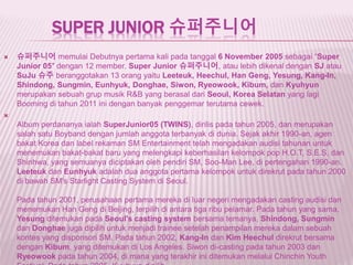 SUPER JUNIOR 슈퍼주니어 
 슈퍼주니어 memulai Debutnya pertama kali pada tanggal 6 November 2005 sebagai “Super 
Junior 05″ dengan 12 member. Super Junior 슈퍼주니어, atau lebih dikenal dengan SJ atau 
SuJu 슈주 beranggotakan 13 orang yaitu Leeteuk, Heechul, Han Geng, Yesung, Kang-In, 
Shindong, Sungmin, Eunhyuk, Donghae, Siwon, Ryeowook, Kibum, dan Kyuhyun 
merupakan sebuah grup musik R&B yang berasal dari Seoul, Korea Selatan yang lagi 
Booming di tahun 2011 ini dengan banyak penggemar terutama cewek. 
 
Album perdananya ialah SuperJunior05 (TWINS), dirilis pada tahun 2005, dan merupakan 
salah satu Boyband dengan jumlah anggota terbanyak di dunia. Sejak akhir 1990-an, agen 
bakat Korea dan label rekaman SM Entertainment telah mengadakan audisi tahunan untuk 
menemukan bakat-bakat baru yang melengkapi keberhasilan kelompok pop H.O.T, S.E.S, dan 
Shinhwa, yang semuanya diciptakan oleh pendiri SM, Soo-Man Lee, di pertengahan 1990-an. 
Leeteuk dan Eunhyuk adalah dua anggota pertama kelompok untuk direkrut pada tahun 2000 
di bawah SM's Starlight Casting System di Seoul. 
Pada tahun 2001, perusahaan pertama mereka di luar negeri mengadakan casting audisi dan 
menemukan Han Geng di Beijing, terpilih di antara tiga ribu pelamar. Pada tahun yang sama, 
Yesung ditemukan pada Seoul's casting system bersama temanya, Shindong, Sungmin 
dan Donghae juga dipilih untuk menjadi trainee setelah penampilan mereka dalam sebuah 
kontes yang disponsori SM. Pada tahun 2002, Kang-In dan Kim Heechul direkrut bersama 
dengan Kibum, yang ditemukan di Los Angeles. Siwon di-casting pada tahun 2003 dan 
Ryeowook pada tahun 2004, di mana yang terakhir ini ditemukan melalui Chinchin Youth 
Festival. Pada tahun 2005, Kyuhyun dipilih. 
 