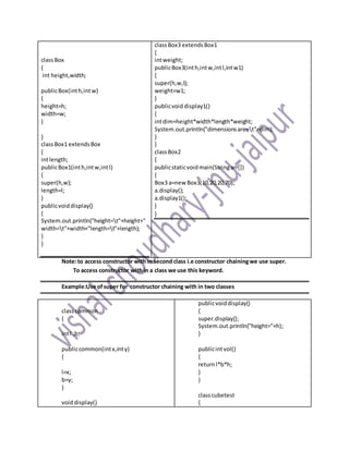 classBox
{
int height,width;
publicBox(inth,intw)
{
height=h;
width=w;
}
}
classBox1 extendsBox
{
intlength;
publicBox1(inth,intw,intl)
{
super(h,w);
length=l;
}
publicvoiddisplay()
{
System.out.println("height=t"+height+"
width=t"+width+"length=t"+length);
}
}
classBox3 extendsBox1
{
intweight;
publicBox3(inth,intw,intl,intw1)
{
super(h,w,l);
weight=w1;
}
publicvoid display1()
{
intdim=height*width*length*weight;
System.out.println("dimensionsare=t"+dim);
}
}
classBox2
{
publicstaticvoidmain(Stringarr[])
{
Box3 a=new Box3(10,20,20,70);
a.display();
a.display1();
}
}
Note:to access constructor with in second class i.e constructor chainingwe use super.
To access constructor within a class we use this keyword.
Example:Use ofsuper for constructor chaining with in two classes
classcommon
{
intl ,b;
publiccommon(intx,inty)
{
l=x;
b=y;
}
voiddisplay()
publicvoiddisplay()
{
super.display();
System.out.println("height="+h);
}
publicintvol()
{
returnl*b*h;
}
}
classcubetest
{
 