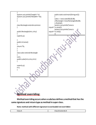 {
System.out.println("length="+l);
System.out.println("Breadth="+b);
}
}
classRectangle extendscommon
{
publicRectangle(intx ,inty)
{
super(x,y);
}
publicintarea()
{
returnl*b;
}
}
classcube extendsRectangle
{
inth;
publiccube(int x,inty,intz)
{
super(x,y);
h=z;
}
publicstaticvoidmain(Stringarr[])
{
cube c = new cube(40,20,30);
//Rectangle r=new Rectangle(30,20);
c.display();
System.out.println("areais
equal="+c.area());
System.out.println("areais
equal="+c.vol());
}}
Method overriding:
Methodoverriding occurs whenasubclass defines amethodthat has the
same signature and return type as method insuper class.
Note: method with different signature is overloaded not overridden
ClassA ClassB extendsA
 