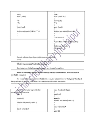 {
Int I,j;
A(inta,intb)
{
I=a;
J=b;
}
Voidshow()
{
System.out.println(“I&j”+i+””+j);
}
}
{
Int k;
B(inta,intb,intc)
{
Super(a,b);
K=c;
}
Voidshow()
{
System.out.println(“k===”+k);
}
}
Classoverload
{
Publicstaticvoidmain(Stringarr[])
{
B obj=new B(1,2,3);
Obj.show();
}
}
Output:subclassshow() overriddensuperclassshow()
K===3
What is importance of method overriding;
Overriddenmethodallowsjavatosupportrun-time polymorphism
Whenan overriddenmethodis calledthrough a superclass reference.Whichversionof
methodis executed.
The versionof an overriddenmethodthatisexecutedisdeterminedbythe type of the object
beingreferencedtoatthe time of call.Thisdeterminationismade atrun time.
Defaultconstructorisprovidedby
compilerisclassisempty:
class A
{
publicA()
{
System.out.println("i amA");
}
}
classB extendsA
{
class A extendsObject
{
publicA()
{
Super();
System.out.println("i amA");
}
}
classB extendsA
{
VoidB()
 